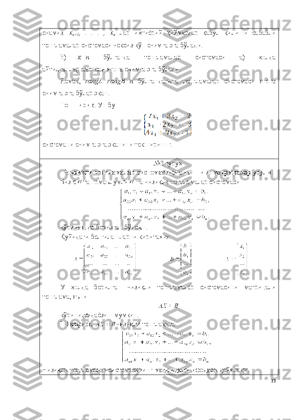 ечамиз.   х
к+1 ,   .   .   .   ,   х
n   лар   ихтиёрий   қийматлар   қабул   қилиши   сабабли
тенгламалар системаси чексиз кўп ечимга эга бўлади. 
b) к=n   бўлганда   тенгламалар   системаси   а)   ҳолда
айтилганларгаасосан ягона ечимга эга бўлади. 
Демак,   rangА=rangB=n   бўлгандагина   тенгламалар   системаси   ягона
ечимга эга бўлар экан.
Топшириқ .  Ушбу 
системани  ечимга эга эканини текшириннг.
№2  гурух 
Чизиқли тенгламалар системасини   ечишнинг матрицалар усули
Бизга та номаълумли  та чизиқли тенгламалар системаси 
кўринишд а  б е рилг а н бўлсин. 
Қуйидаги белгилашларни кирита миз:
У   ҳ о лд а   б е рилг а н   чизиқли   тенгламалар   системасини   матрицали
т е нгл а м а , яъни
кўринишид а ёзиш мумкин. 
1-Таъриф.  чизиқли тенгламага
Чизиқли тенгламалар системасининг  матрицали ифодаси  дейилади.
33 