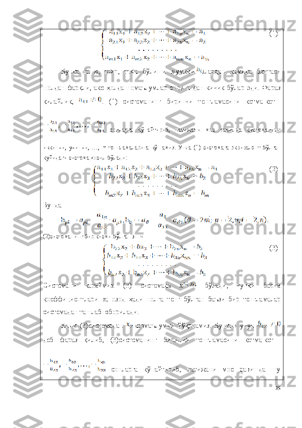 (1)
Бунда   m =n ,   m>n,   m<n   бўлиши   мумкин. лардан   камида   биттаси
нолдан   фарқли,   акс   ҳолда   номаълумлар   сони   n   дан   кичик   бўлар   эди.   Фараз
қилайлик,   .   (1)   системанинг   биринчи   тенгламасини   кетма-кет  
  сонларга   кўпайтириб,   натижани   мос   равишда   системанинг
иккинчи,   учинчи,   …,   m-тенгламаларига   қўшамиз.   Унда   (1)   системага   эквивалент   бўлган
қуйидаги система ҳосил бўлади:
(2)
Бунда
(2)системанинг бир қисми бўлган янги 
(3)
Системани   қараймиз .   (3)   системада   к   бўлади ,   чунки   барча
коеффициентлари   ва   озод   ҳади   нолга   тенг   бўлган   баъзи   бир   тенгламалар
системадан   ташлаб   юборилади .
Енди   (3)системадан     номаълумни   йўқотамиз.   Бунинг   учун  
деб   фараз   қилиб,   (3)системанинг   биринчи   тенгламасини   кетма-кет  
  сонларга   кўпайтириб,   натижани   мос   равишда   шу
35 