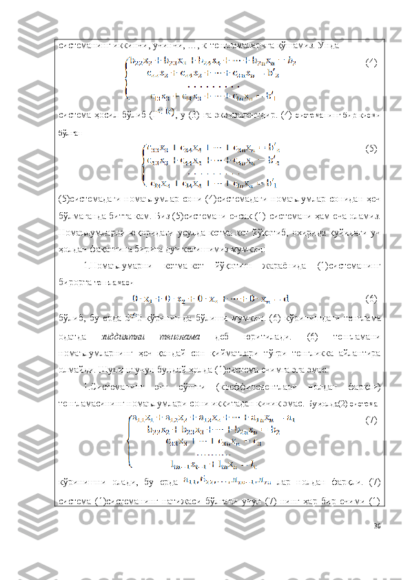 системанинг иккинчи, учинчи, …, к-тенгламаларига қўшамиз. Унда  
(4)
система ҳосил бўлиб ( l , у (3) га эквивалентдир. (4)   системанинг  бир   қисми
бўлган
(5)
(5)системадаги  номаълумлар   сони  (4)системадаги   номаълумлар  сонидан   ҳеч
бўлмаганда битта кам. Биз (5)системани ечсак (1)   системани ҳам еча оламиз.
Номаълумларни  юқоридаги   усулда  кетма-кет  йўқотиб,  охирида  қуйидаги  уч
ҳолдан фақатгина бирига дуч келишимиз мумкин:
1. Номаълумарни   кетма-кет   йўқотиш   жараёнида   (1)системанинг
бирорта   тенгламаси
(6)
бўлиб ,   бу   ерда   d 0   кўринишда   бўлиши   мумкин .   (6)   кўринишдаги   тенглама
одатда   зиддиятли   тенглама   деб   юритилади .   (6)   тенгламани
номаълумларнинг   ҳеч   қандай   сон   қийматлари   тўғри   тенгликка   айлантира
олмайди .  Шунинг   учун   бундай   ҳолда  (1) система   ечимга   эга   эмас .
1. Системанинг   энг   сўнгги   ( коеффитсиентлари   нолдан   фарқли )
тенгламасининг   номаълумлари   сони   иккитадан   кичик   эмас .  Бу ҳолда(2) система
(7)
кўринишни   олади,   бу   ерда     лар   нолдан   фарқли.   (7)
система   (1)системанинг   натижаси   бўлгани   учун   (7)   нинг   ҳар   бир   ечими   (1)
36 