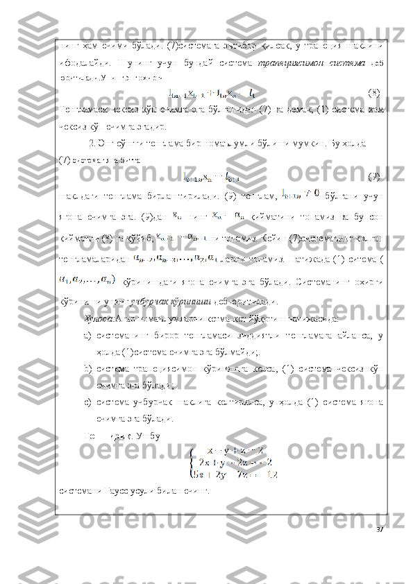 нинг   ҳам   ечими   бўлади.   (7)системага   эътибор   қилсак,   у   трапеция   шаклини
ифодалайди.   Шунинг   учун   бундай   система   трапециясимон   система   деб
юритилади.Унинг энг охирги 
(8)
Тенгламаси   чексиз   кўп   ечимга   э га   бўлганидан   (7)   ва   демак,  (1)  система   ҳам
чексиз   кўп   ечимга  э гадир.
2. Э нг   сўнгги   тенглама   бир   номаълумли   бўлиши   мумкин . Бу ҳолда
(7)  системаг яна битта 
(9)
шаклдаги   тенглама   бирлаштирилади .   (9)   тенглам,     бўлгани   учун
ягона   ечимга   эга.   (9)дан     нинг     қийматини   топамиз   ва   бу   сон
қийматни (8) га қўйиб,   ни топамиз. Кейин (7)системанинг қолган
тенгламаларидан     ларни   топамиз.   Натижада   (1)   ситема   (
  кўринишдаги   ягона   ечимга   эга   бўлади.   Системанинг   охирги
кўриниши унинг  учбурчак кўриниши  деб юритилади.
Хулоса: Агар номаълумларни кетма-кет йўқотиш натижасида:
a) системанинг   бирор   тенгламаси   зиддиятли   тенгламага   айланса,   у
ҳолда (1)система ечимга эга бўлмайди;.
b) система   трапециясимон   кўринишга   келса,   (1)   система   чексиз   кўп
ечимга эга бўлади;
c) система   учбурчак   шаклига   келтирилса,   у   ҳолда   (1)   система   ягона
ечимга эга бўлади.
Топшириқ .  Ушбу
системани Гаусс усули билан ечинг.
37 