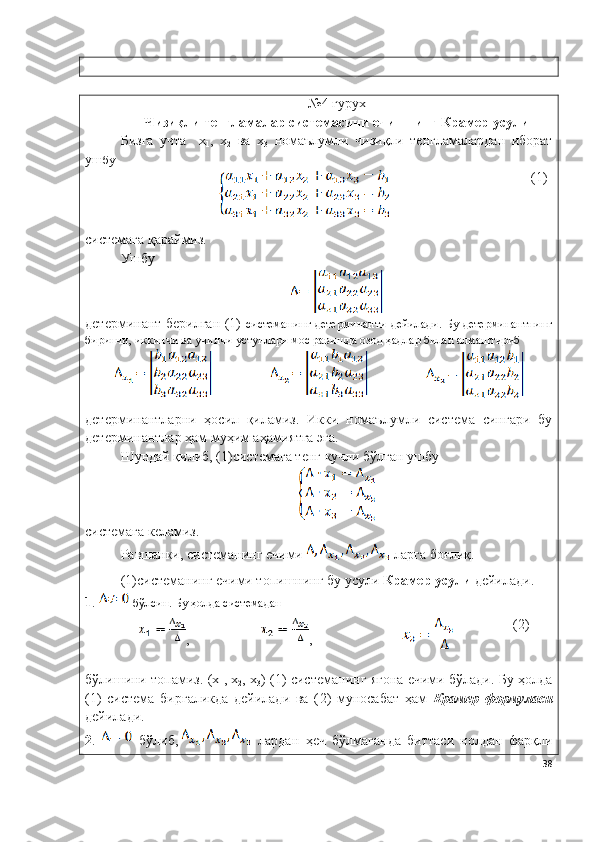 №4   гурух
Чизиқли тенгламалар системасини ечишнинг Крамер усули
Бизга   учта     х
1 ,   х
2   ва   х
3   номаълумли   чизиқли   тенгламалардан   иборат
уш бу
( 1 )
системага қараймиз. 
Ушбу 
детерминант берилган (1)   системанинг  детерминанти  дейилади.  Бу детерминантнинг
биринчи, иккинчи ва учинчи устунлари мос равишда озод ҳадлар билан алмаштириб 
детерминантларни   ҳосил   қиламиз.   Икки   номаълумли   система   сингари   бу
детерминантлар ҳам муҳим аҳамиятга эга. 
Шундай қилиб, ( 1 )системага тенг кучли бўлган ушбу 
системага келамиз.
Равшанки, системанинг ечими   ларга боғлиқ.
( 1)системанинг ечими топишнинг бу усули  Крамер усули  дейилади. 
1 .   бўлсин. Бу ҳолда системадан
, , ( 2 )
бўлишини топамиз. (х
1 , х
2 , х
3 ) ( 1 )   системанинг ягона ечими бўлади. Бу ҳолда
( 1 )   система   биргаликда   дейилади   ва   ( 2 )   муносабат   ҳам   Крамер   формуласи
дейилади.
2 .     бўлиб,   лардан   ҳеч   бўлмаганда   биттаси   нолдан   фарқли
38 