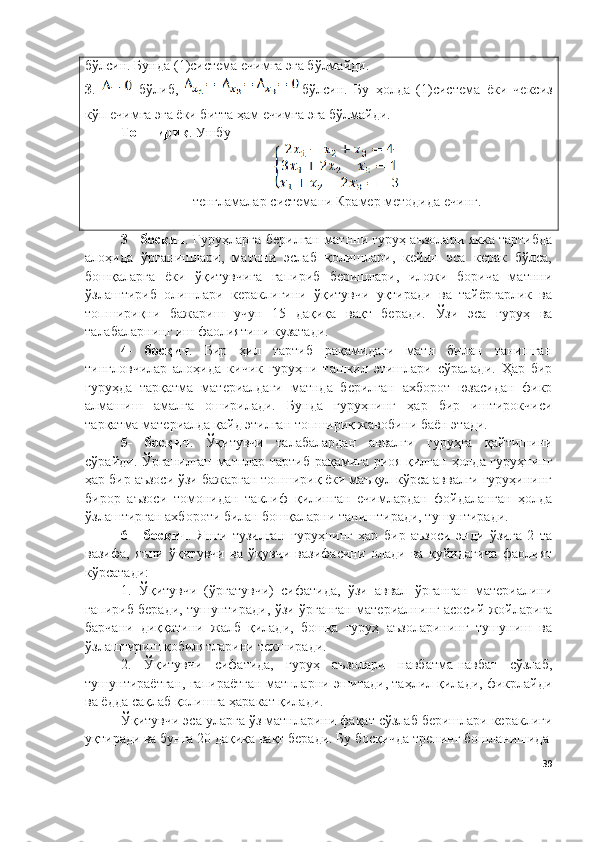бўлсин. Бунда ( 1 )система ечимга эга бўлмайди.
3 .     бўлиб,   бўлсин.   Бу   ҳолда   ( 1 )система   ёки   чексиз
кўп ечимга эга ёки битта ҳам ечимга эга бўлмайди.
Топшириқ .  Ушбу 
тенгламалар  системани  Крамер методида  ечинг.
3 - босқич . Гуруҳларга берилган матнни гуруҳ аъзолари якка тартибда
алоҳида   ўрганишлари,   матнни   эслаб   қолишлари,   кейин   эса   керак   бўлса,
бошқаларга   ёки   ўқитувчига   гапириб   беришлари,   иложи   борича   матнни
ўзлаштириб   олишлари   кераклигини   ўқитувчи   уқтиради   ва   тайёргарлик   ва
топшириқни   бажариш   учун   15   дақиқа   вақт   беради.   Ўзи   эса   гуруҳ   ва
талабаларнинг иш фаолиятини кузатади.
4-   босқич .   Бир   ҳил   тартиб   рақамидаги   матн   билан   танишган
тингловчилар   алоҳида   кичик   гуруҳни   ташкил   этишлари   сўралади.   Ҳар   бир
гуруҳда   тарқатма   материалдаги   матнда   берилган   ахборот   юзасидан   фикр
алмашиш   амалга   оширилади.   Бунда   гуруҳнинг   ҳар   бир   иштирокчиси
тарқатма материалда қайд этилган топшириқ жавобини баён этади.
5-   босқич .   Ўқитувчи   талабалардан   аввалги   гуруҳга   қайтишини
сўрайди. Ўрганилган матнлар тартиб рақамига риоя қилган ҳолда гуруҳнинг
ҳар бир аъзоси ўзи бажарган топшириқ ёки маъқул кўрса аввалги гуруҳининг
бирор   аъзоси   томонидан   таклиф   қилинган   ечимлардан   фойдаланган   ҳолда
ўзлаштирган ахбороти билан бошқаларни таништиради, тушунтиради.
6   -   босқич .   Янги   тузилган   гуруҳнинг   ҳар   бир   аъзоси   энди   ўзига   2   та
вазифа,   яъни   ўқитувчи   ва   ўқувчи   вазифасини   олади   ва   қуйидагича   фаолият
кўрсатади:
1.   Ўқитувчи   (ўргатувчи)   сифатида,   ўзи   аввал   ўрганган   материалини
гапириб беради, тушунтиради, ўзи ўрганган материалнинг асосий жойларига
барчани   диққатини   жалб   қилади,   бошқа   гуруҳ   аъзоларининг   тушуниш   ва
ўзлаштириш қобилятларини текширади.
2.   Ўқитувчи   сифатида,   гуруҳ   аъзолари   навбатма-навбат   сўзлаб,
тушунтираётган, гапираётган матнларни эшитади, таҳлил қилади, фикрлайди
ва ёдда сақлаб қолишга ҳаракат қилади. 
Ўқитувчи эса уларга ўз матнларини фақат сўзлаб беришлари кераклиги
уқтиради ва бунга 20 дақиқа вақт беради. Бу босқичда тренинг бошланишида
39 