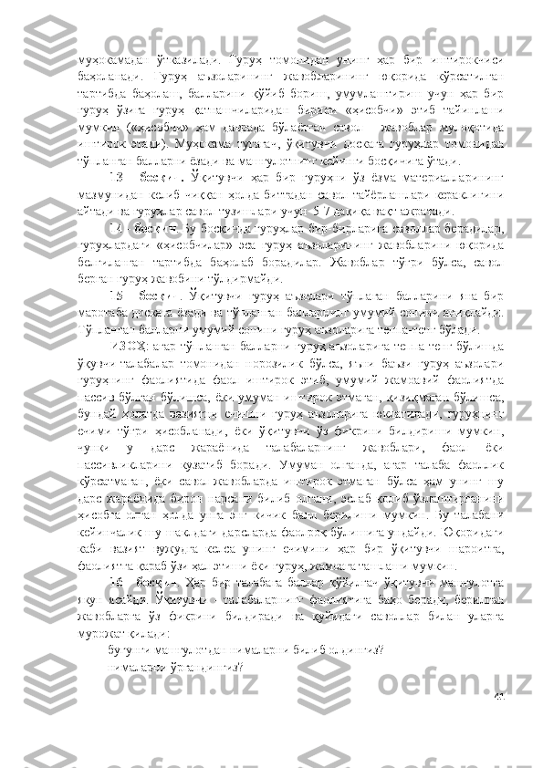 муҳокамадан   ўтказилади.   Гуруҳ   томонидан   унинг   ҳар   бир   иштирокчиси
баҳоланади.   Гуруҳ   аъзоларининг   жавобларининг   юқорида   кўрсатилган
тартибда   баҳолаш,   балларини   қўйиб   бориш,   умумлаштириш   учун   ҳар   бир
гуруҳ   ўзига   гуруҳ   қатнашчиларидан   бирини   «ҳисобчи»   этиб   тайинлаши
мумкин   («ҳисобчи»   ҳам   даврада   бўлаётган   савол   -   жавоблар   мулоқотида
иштирок   этади).   Муҳокама   тугагач,   ўқитувчи   доскага   гуруҳлар   томонидан
тўпланган балларни ёзади ва машғулотнинг кейинги босқичига ўтади.
13   -   босқич.   Ўқитувчи   ҳар   бир   гуруҳни   ўз   ёзма   материалларининг
мазмунидан   келиб   чиққан   ҳолда   биттадан   савол   тайёрлашлари   кераклигини
айтади ва гуруҳлар савол тузишлари учун  5-7 дақиқа вақт ажратади.
14 - босқич . Бу босқичда гуруҳлар бир-бирларига саволлар берадилар,
гуруҳлардаги   «ҳисобчилар»   эса   гуруҳ   аъзоларининг   жавобларини   юқорида
белгиланган   тартибда   баҳолаб   борадилар.   Жавоблар   тўғри   бўлса,   савол
берган гуруҳ жавобини тўлдирмайди.
15   -   босқич .   Ўқитувчи   гуруҳ   аъзолари   тўплаган   балларини   яна   бир
маротаба доскага ёзади ва тўпланган балларнинг умумий сонини аниқлайди.
Тўпланган балларни умумий сонини гуруҳ аъзоларига теппа-тенг бўлади.
ИЗОҲ : агар тўпланган балларни гуруҳ аъзоларига теппа-тенг бўлишда
ўқувчи-талабалар   томонидан   норозилик   бўлса,   яъни   баъзи   гуруҳ   аъзолари
гуруҳнинг   фаолиятида   фаол   иштирок   этиб,   умумий   жамоавий   фаолиятда
пассив бўлган бўлишса, ёки умуман иштирок этмаган, қизиқмаган бўлишса,
бундай   ҳолатда   вазиятни   ечишни   гуруҳ   аъзоларига   юклатилади,   гуруҳнинг
ечими   тўғри   ҳисобланади,   ёки   ўқитувчи   ўз   фикрини   билдириши   мумкин,
чунки   у   дарс   жараёнида   талабаларнинг   жавоблари,   фаол   ёки
пассивликларини   кузатиб   боради.   Умуман   олганда,   агар   талаба   фаоллик
кўрсатмаган,   ёки   савол-жавобларда   иштирок   этмаган   бўлса   ҳам   унинг   шу
дарс   жараёнида   бирон   нарсани   билиб   олгани,   эслаб   қолиб   ўзлаштирганини
ҳисобга   олган   ҳолда   унга   энг   кичик   балл   берилиши   мумкин.   Бу   талабани
кейинчалик шу шаклдаги дарсларда фаолроқ бўлишига ундайди. Юқоридаги
каби   вазият   вужудга   келса   унинг   ечимини   ҳар   бир   ўқитувчи   шароитга,
фаолиятга қараб ўзи ҳал этиши ёки гуруҳ, жамоага ташлаши мумкин.
16   -   босқич .   Ҳар   бир   талабага   баллар   қўйилгач   ўқитувчи   машғулотга
якун   ясайди.   Ўқитувчи   -   талабаларнинг   фаолиятига   баҳо   беради,   берилган
жавобларга   ўз   фикрини   билдиради   ва   қуйидаги   саволлар   билан   уларга
мурожат қилади: 
       - бугунги машғулотдан нималарни билиб олдингиз? 
       - нималарни ўргандингиз? 
41 