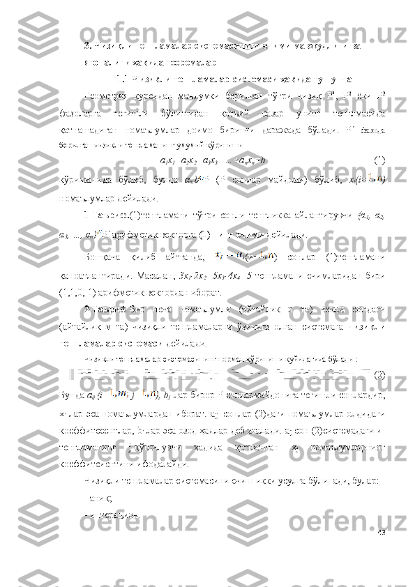 3 .  Чизиқли тенгламалар системасининг ечими мавжудлиги ва 
ягоналиги ҳақида теоремалар
1.1 Чизиқли тенгламалар системаси ҳақида тушунча
Геометрия   курсидан   маълумки   берилган   тўғри   чизиқ   Р 1
,   Р 2
  ёки   Р 3
фазоларга   тегишли   бўлишидан   қатъий   назар   унинг   тенглмасида
қатнашадиган   номаълумлар   доимо   биринчи   даражада   бўлади.   Р n
  фазода
берилган чизиқли тенгламанинг умумий кўриниши 
а
1 х
1 +а
2 х
2 +а
3 х
3 +…+а
n х
n = b (1)
кўринишида   бўлиб,   бунда   а
n , b P   ( P   сонлар   майдони)   бўлиб,   х
i ( i = )
номаълумлар дейилади.
1-Таъриф. (1)тенгламани   тўғри   сонли   тенгликка   айлантирувчи   ( α
1 ,   α
2 ,
α
3 , …,  α
n ) Р n
 арифметик векторга  (1)   нинг ечими  дейилади. 
Бошқача   қилиб   айтганда,   (и= )   сонлар   (1)тенгламани
қаноатлантиради.   Масалан,   3х
1 -2х
2 +5х
3 -4х
4 =5   тенгламани   ечимларидан   бири
(1,1,0,-1) арифметик вектордан иборат.
2-Таъриф . Бир   неча   номаълумли   (айтайлик   n   та)   чекли   сондаги
(айтайлик   м   та)   чизиқли   тенгламаларни   ўзичига   олган   системага   чизиқли
тенгламалар системаси  дейилади.
Чизиқли тенгламалар системасининг нормал кўриниши қуйидагича бўлади   :
(2)
Бунда  а
ij   ( i =   j = ),  b
j     лар бирор P сонлармайдонига тегишли сонлардир,
х
i   лар эса номаълумлардан иборат.   a
ij     сонлар (2)даги номаълумлар олдидаги
коеффитсеентлар,  b
i  лар эса озод ҳадлар деб аталади.  a
ij   сон (2)системадаги и-
тенгламанинг   j -қўшилувчи   ҳадида   қатнашган   х
j   номаълумларнинг
коеффитсиентини ифодалайди.
Чизиқли тенгламалар системасини ечиш икки усулга бўлинади, булар: 
- аниқ;
- интерацион.
43 