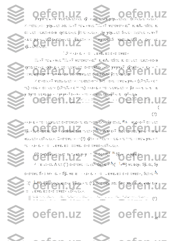 Умумтаълим   мактабларида   кўпинча   аниқ   усуллардан   фойдаланилади.
Интерацион   усуллар   эса   олий   таълимда   ”Олий   матеметика”   ва   «Алгебра   ва
сонлар   назарияси»   курс ла ида   ўрганилади.   Бу   усуллар   билан   одатда   илмий
изланувчи   тадқиқотчилар   ўзларининг   мураккаб   масалаларини   ечишда
қўллайдилар. 
1.2  Ч изиқли   тенгламалар   системаси
Oлий  таълимда  ”Олий  матемaтика”   ва   « Алгебра   ва   сонлар   назарияси »
курс лар ида   чизиқли   тенгламалар   системасининг   умумий   кўриниши   яъни   n
номаълумли  m  та   чизиқли   тенгламалар   системаси   ўрганилади .
Иқтисодий масалаларнинг аксарияти бир неча номаълумли (айтайлик n
та)   чекли   сондаги   (айтайлик   m   та)   чизиқли   тенгламаларни   ўз   ичига   олган   ва
ушбу тенгламаларнинг умумий ечимини топиш масаласи қўйилган қуйидаги
(
(3)
чизиқли тенгламалар системасига келтирилади. Бу ерда, 
  – ҳақиқий сонлар
бўлиб,   системанинг   коеффитсиентлари;  
  –   ҳақиқий   сонлар   эса   унинг   озод
ҳадлари дейилади.  Системанинг (3)   кўринишдаги шаклига n та номаълумли n
та   чизиқли тенгламалар нормал системаси дейилади. 
(3)  системадаги  m  ва  n  лар   учун   n=m   ёки   m   бўлиши   мумкин . 
4-Таъриф.  Агар (1) система нолдан фарқли  (i= ) мавжуд бўлса, бу
система   бир   жинсли   бўлмаган   чизиқли   тенгламалар   системаси ,   барча  
=0(i= )   бўлганда   ҳосил   бўладига   (4)   система   эса   бир   жинсли   чизиқли
тенгламалар системаси  дейилади .
( 4 )
44 