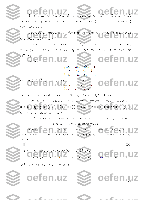 5 - Таъриф.   Ечимга   эга   бўлган   система   ҳамжойли   (биргаликда ),
ечимга   эга   бўлмаган   система   эса   ҳамжойсиз   (биргаликда   бўлмаган)
система  дейилади. 
Ҳамжойли системаларнинг ўзи яна икки қисмга, яъни аниқ ва аниқмас
системаларга бўлинади.
6-Таъриф .   Ягона   ечимга   эга   бўлган   система   аниқ   система ,
ечимларининг   сони   чексиз   кўп   бўлган   система   эса   аниқмас   система
дейилади. 
Масалан, 
система (1;2;-1) кўринишдаги ягона ечимга эга.
с истема эса чексиз кўп ечимга эга. Улардан бири (1;2;-1) бўлади.
Бир   жинсли   чизиқли   тенгламалар   системаси   доимо   ҳамжойли
системадир, чунки (0;0;0;...;0) ечим (4) ситеманинг ҳар бир тенгламани тўғри
сонли тенгликка айлантиради.
1 .3 Чизиқли тенгламалар системасининг ечими мавжудлиги ва
ягоналиги ҳақида теоремалар
Чизиқли   тенгламалар   системаси   ва   унинг   ечимлари   учун   матрица   тушунчаси
муҳим аҳамиятга эга эканлигини кўрдик. Мазкур тушунчалар орасида узвий боғланишлар
мавжуд. 
(5)
чизиқли тенгламалар системаси берилган бўлсин.
Номаълумларнинг   коеффитсиентларидан   ва   озод   ҳадларидан
қуйидаги икки матрицани тузамиз:
45 