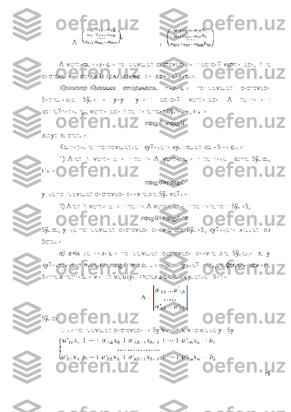 А=
B =
А матрица чизиқли тенгламалар системасининг асосий матрицаси,  B  га
системанинг  кенгайтирилган матрицаси  дейилади. 
Кронекер-Капелли   теорэмаси .   Чизиқли   тенгламалар   системаси
биргаликда   бўлиши   учун   унинг   асосий   матрицаси   А   рангининг
кенгайтирилган матрицаси B рангига тенг бўлиши, яъни
rangА=rangB
зарур ва етарли. 
Келтирилган теоремалардан қуйидаги хулосалар келиб чиқади:
1)   Агар   B   матрицанинг   ранги   А   матрицанинг   рангидан   катта   бўлса,
яъни
rangB>rangА
унда тенгламалар системаси ечимга эга бўлмайди.
2) Агар B матрицанинг ранги А матрицанинг рангига тенг бўлиб,
rangB=rangА=к
бўлса,   унда   тенгламалар   системаси   ечимга   эга   бўлиб,   қуйидаги   ҳоллар   юз
беради:
a)   к<n   да   чизиқли   тенгламалар   системаси   ечимга   эга   бўлади   ва   у
қуйидагича   топилади:   rangА=к   эканлигидан   шундай   нолдан   фарқли   камида
битта  к -тартибли минор мавжуд. Фараз қилайлик улардан бири 
бўлсин.
Енди тенгламалар системасини бу минорга мос ҳолда ушбу 
46 