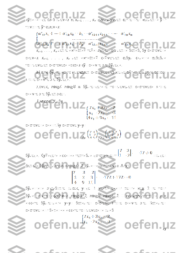 кўринишда ёзиб оламиз ва  х
к+1 , . . . , х
n  номаълумлар қатнашган ҳадларни ўнг
томонга ўтказамиз:
х
к+1 , . . . , х
n  ларга ихтиёрий тайинланган сонларни бериб, бу системани
ечамиз.   х
к+1 ,   .   .   .   ,   х
n   лар   ихтиёрий   қийматлар   қабул   қилиши   сабабли
тенгламалар системаси чексиз кўп ечимга эга бўлади. 
b) к=n   бўлганда тенгламалар системаси а) ҳолда айтилганларга асосан
ягона ечимга эга бўлади. 
Демак,   rangА=rangB=n   бўлгандагина   тенгламалар   системаси   ягона
ечимга эга бўлар экан.
1-мисол . Ушбу 
системани ечинг.Бу система учун 
А= , B=
бўлади. Қуйидаги иккинчи тартибли детерминант     нолдан
фарқли бўлганлигидан  rangА=2  бўлишини топамиз. Агар
бўлишини   эътиборга   олсак,   унда   B   матрицанинг   ранги   ҳам   2   га   тенг
бўлишини   аниқлаймиз:   rangB=2,   rangB=rangА=2.   Номаълумлар   сони   ҳам
иккита   бўлганлиги   учун   берилган   система   ягона   ечимга   эга.   Берилган
системанинг биринчи иккита тенгламасини олиб
47 