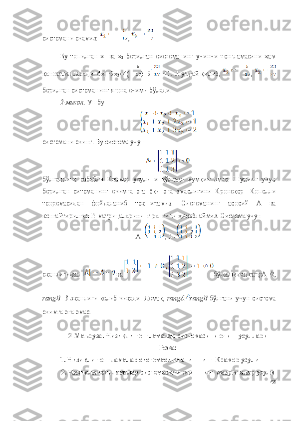 системани ечамиз:  ,  .
Бу   топилган   х
1   ва   х
2   берилган   системанинг   учинчи   тенгламасини   ҳам
қаноатлантиради: 4х
1 +9х
2 =4( )+9 =11. Шундай қилиб,  , 
берилган системанинг ягона ечими бўлади.
2-мисол . Ушбу
системани ечинг. Бу система учун 
бўлганлиги   сабабли   Крамер   усулини   қўллаш   мумкин   эмас.   Шунинг   учун
берилган   ситеманинг   ечимга   эга   ёки   эга   эмаслигини   Кронекер-   Копелли
теор е масидан   фойдаланиб   текширамиз.   Системанинг   асосий   А   ва
кенгайтирилган  B  матрицаларининг рангини ҳисоблаймиз. Система учун
А= , B=
еканлигидан   ва бўлишидан rangА=2,
rangB=3   эканлиги келиб чиқади. Демак,   rangА rangB   бўлгани учун система
ечимга эга эмас.
2- Маъруза .  Чизи қ ли  тенгламалар системасини ечиш усуллари
Режа:
1.  Чизиқли тенгламалар системасини ечишнинг Крамер усули
2.   Чизиқли тенгламалар системасини   ечишнинг матрицалар усули
48 