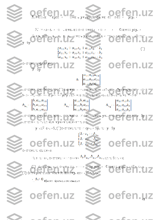 3.   Жордан - Гаусснинг   нома ъ лумларни   кетма - кет   юқотиш   усули
2. 1  Чизиқли тенгламалар системасини ечишнинг Крамер усули
Бизга   учта     х
1 ,   х
2   ва   х
3   номаълумли   чизиқли   тенгламалардан   иборат
уш бу
(1)
системага қараймиз. 
Ушбу  
детерминант берилган (1 )  системанинг  детерминанти   дейилади.  Бу  детерминантнинг
биринчи, иккинчи ва учинчи устунлари мос равишда озод ҳадлар билан алмаштириб 
детерминантларни   ҳосил   қиламиз.   Икки   номаълумли   система   сингари   бу
детерминантлар ҳам муҳим аҳамиятга эга. 
Шундай қилиб, (1)системага тенг кучли бўлган ушбу 
системага келамиз.
Равшанки, системанинг ечими   ларга боғлиқ.
( 1)   системанинг ечими топишнинг бу усули   Крамер усули   дейилади.
(2) формулага эса  Крамер формуласи  дейилади.
1.   бўлсин. Бу ҳолда системадан
49 