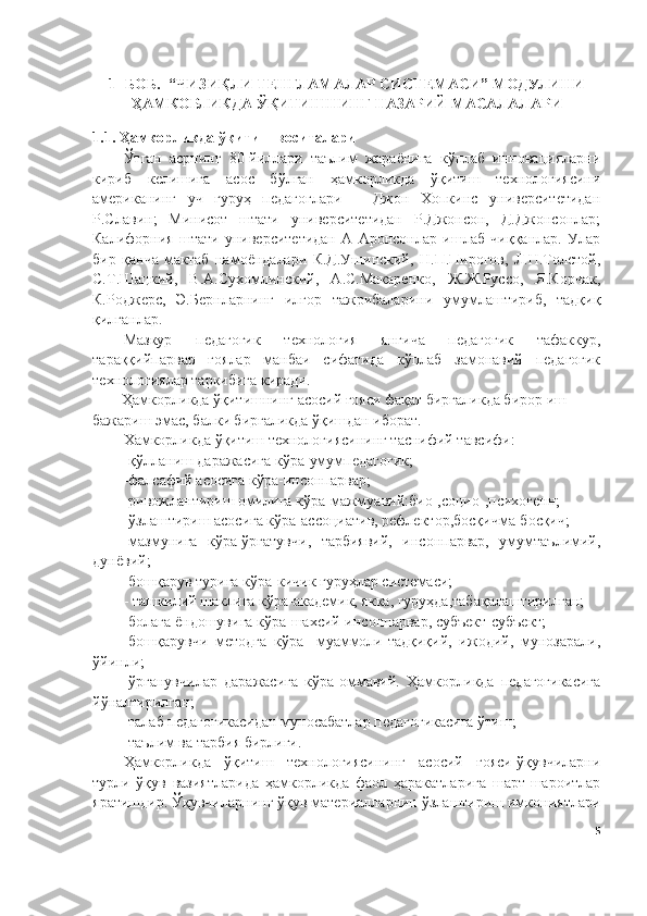 1- БОБ.   “ЧИЗИҚЛИ ТЕНГЛАМАЛАР СИСТЕМАСИ” МОДУЛИНИ
ҲАМКОРЛИКДА  ЎҚИТИШНИНГ НАЗАРИЙ  МАСАЛАЛАРИ
1.1. Ҳамкорликда ўқитиш воситалари
Ўтган   асрнинг   80-йиллари   таълим   жараёнига   кўплаб   инновацияларни
кириб   келишига   асос   бўлган   ҳамкорликда   ўқитиш   технологиясини
американинг   уч   гуруҳ   педагоглари   –   Джон   Хопкинс   университетидан
Р.Славин;   Минисот   штати   университетидан   Р.Джонсон,   Д.Джонсонлар;
Калифорния   штати   университетидан   А   Аронсонлар   ишлаб   чиққанлар.   Улар
бир   қанча   мактаб   намоёндалари   К.Д.Ушинский,   Н.П.Пирогов,   Л.Н.Толстой,
С.Т.Шацкий,   В.А.Сухомлинский,   А.С.Макаренко,   Ж.Ж.Руссо,   Я.Корчак,
К.Роджерс,   Э.Бернларнинг   илғор   тажрибаларини   умумлаштириб,   тадқиқ
қилганлар. 
Мазкур   педагогик   технология   янгича   педагогик   тафаккур,
тараққийпарвар   ғоялар   манбаи   сифатида   кўплаб   замонавий   педагогик
технологиялар таркибига киради.
Ҳамкорликда ўқитишнинг асосий ғояси фақат биргаликда бирор иш 
бажариш эмас, балки биргаликда ўқишдан иборат. 
Хамкорликда ўқитиш технологиясининг таснифий тавсифи:
-қўлланиш даражасига кўра-умумпедагогик;
-фалсафий асосига кўра-инсонпарвар;
-ривожлантириш омилига кўра-мажмуавий:био-,социо-,психогенн;
-ўзлаштириш асосига кўра-ассоциатив, рефлектор,босқичма-босқич;
-мазмунига   кўра-ўргатувчи,   тарбиявий,   инсонпарвар,   умумтаълимий,
дунёвий;
-бошқарув турига кўра-кичик гуруҳлар системаси;
- ташкилий шаклига кўра-академик, якка, гуруҳда,табақалаштирилган;
-болага ёндошувига кўра-шахсий-инсонпарвар, субъект-субъект;
-бошқарувчи   методга   кўра-   муаммоли-тадқиқий,   ижодий,   мунозарали,
ўйинли;
-ўрганувчилар   даражасига   кўра-оммавий.   Ҳамкорликда   педагогикасига
йўналтирилган;
-талаб педагогикасидан муносабатлар педагогикасига ўтиш;
-таълим ва тарбия бирлиги.
Ҳамкорликда   ўқитиш   технологиясининг   асосий   ғояси-ўқувчиларни
турли   ўқув   вазиятларида   ҳамкорликда   фаол   ҳаракатларига   шарт-шароитлар
яратишдир. Ўқувчиларнинг ўқув материалларнин ўзлаштириш имкониятлари
5 