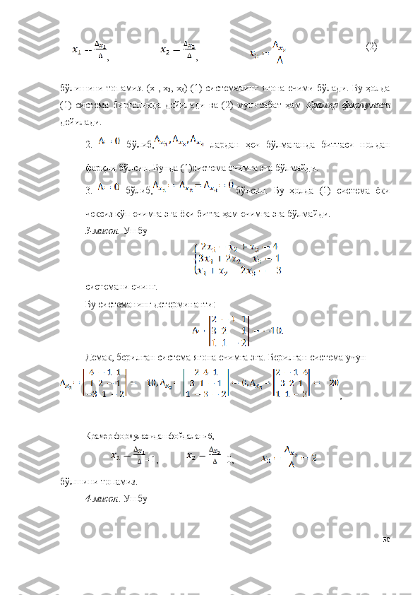 , , (2)
бўлишини топамиз. (х
1 , х
2 , х
3 ) (1)   системанинг ягона ечими бўлади. Бу ҳолда
(1)   система   биргаликда   дейилади   ва   (2)   муносабат   ҳам   Крамер   формуласи
дейилади.
2.     бўлиб,   лардан   ҳеч   бўлмаганда   биттаси   нолдан
фарқли бўлсин. Бунда (1)система ечимга эга бўлмайди.
3.     бўлиб, бўлсин.   Бу   ҳолда   (1)   система   ёки
чексиз кўп ечимга эга ёки битта ҳам ечимга эга бўлмайди.
3 -мисол.  Ушбу 
системани ечинг.
Бу системанинг детерминанти:
Демак, берилган система ягона ечимга эга. Берилган система учун 
,
Крамер формуласидан фойдаланиб, 
=1, =0,
бўлшини топамиз.
4 -мисол . Ушбу 
50 