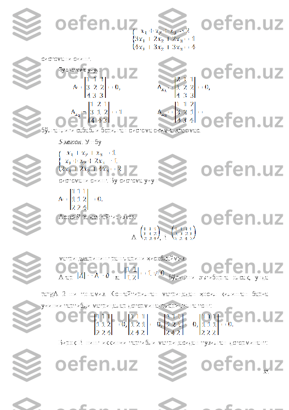 системани ечинг.
Бу система учун:
бўлганлиги сабабли берилган система ечимга эга эмас.
5 -мисол . Ушбу 
системани ечинг. Бу система учун 
Асосий ва кенгайтирилган 
А= , B=
матрицаларининг рангларини ҳисоблаймиз.
Агар     ва     бўлишни   эътиборга   олсак,   унда
rangА=2   ни   топамиз.   Кенгайтирилган   матрицадан   ҳосил   қилинган   барча
учинчи тартибли матрицалар детерминантлари нолга тенг:
Бироқ   B   нинг   иккинчи   тартибли   матрицасидан   тузилган   детерминант:
51 