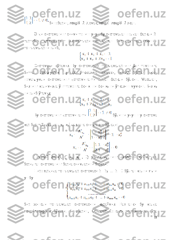  бинобарин , rangB=2 . Демак,  rangА=rangB=2  экан. 
Э нди системанинг ечими топиш учун бу системадан   нолдан фарқли 2-
тартибли   детерминант   элементлари   қатнашган   биринчи   ва   иккинчи
тенгламаларни олиб,
Системани   кўрамиз.   Бу   системадаги   тенгламаларнинг   ўнг   томонига
битта   номаълумни   шундай   ўткжазиш   керакки,   ҳосил   бўлган   икки
номаълумли   системанинг   детерминанти   0   дан   фарқли   бўлсин.   Масалан,
бизнинг ҳолимизда ўнг томонга ёки х
1   ни ёки х
2   ни ўтказиш мумкин. Биз х
2
ни олиб ўтамиз:
Бу  системанинг  детерминанти     бўлиши  учун шу  система
ҳар бир тайинланган х
2 =х
2 0
 да ягона ечимга эга бўлади:
Шундай   қилиб,   (1-х
2 ,   х
2   ,   0)   учлик   х
2   нинг   ихтиёрий   қийматида
берилган системанинг барча ечимларини беради. 
Пировардида тенгламалар системаси b
1 =b
2 =...=b
м =0 бўлган ҳолни яъни
ушбу
бир   жинсли   тенгламалар   системасини   қараймиз.   Равшанки   бу   ҳолда
rangА=rangB=к   бўлади.   Бинобарин,   Кронекер-Копелли   теорeмасига   кўра
52 