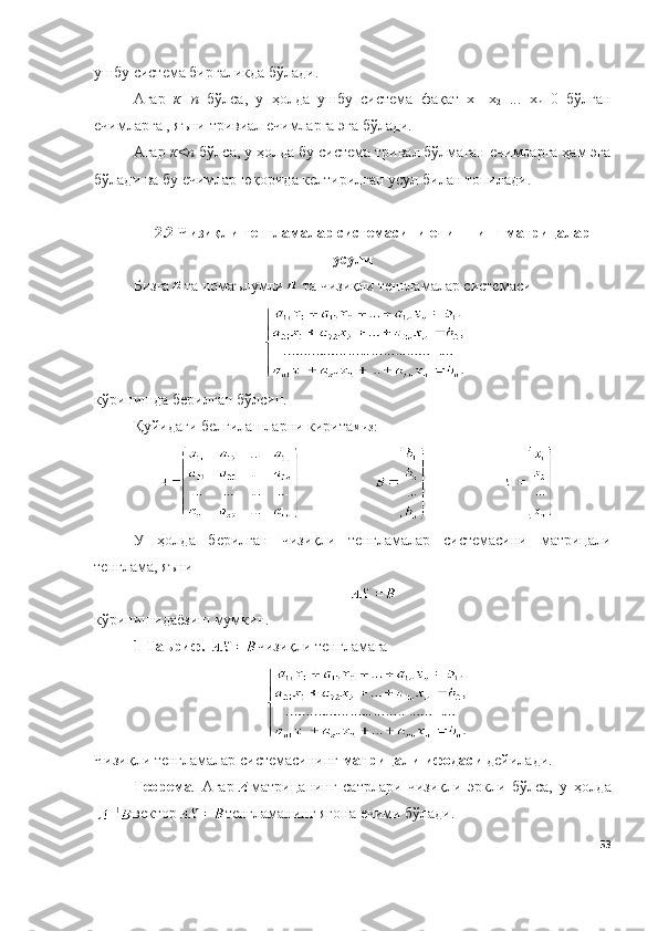ушбу система биргаликда бўлади.
Агар   к=n   бўлса,   у   ҳолда   ушбу   система   фақат   х
1 =х
2 =...=х
n =0   бўлган
ечимларга , яъни тривиал ечимларга эга бўлади.
Агар  к<n  бўлса, у ҳолда бу система тривал бўлмаган ечимларга ҳам эга
бўлади ва бу ечимлар юқорида келтирилган усул билан топилади.
2.2  Чизиқли тенгламалар системасини   ечишнинг матрицалар
усули
Бизга та номаълумли  та чизиқли тенгламалар системаси 
кўринишд а  б е рилг а н бўлсин. 
Қуйидаги белгилашларни кирита миз:
У   ҳ о лд а   б е рилг а н   чизиқли   тенгламалар   системасини   матрицали
т е нгл а м а , яъни
кўринишид а ёзиш мумкин. 
1-Таъриф.  чизиқли тенгламага
Чизиқли тенгламалар системасининг  матрицали ифодаси  дейилади.
Теорема .   Агар матрицанинг   сатрлари   чизиқли   эркли   бўлса,   у   ҳолда
вектор тенгламанинг   ягона   ечими   бўлади.
53 