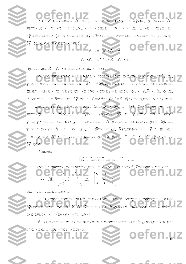 тенгламада   А   матрица   тескариланувчи   бўлса,   у   ҳолда   А -1
матрицани   топиб,   тенгламанинг   иккала   томонини   А -1
га   чап   томондан
кўпайтирамиз   (матрицаларни   кўпайтириш,     ҳаттоки   квадрат   матрицалар
бўлса, ҳам коммутатив эмас): 
А -1
 А  Х = А -1
 B .
А -1
 А = Е Е  Х = А -1
 B ,
Бундан эса Х = А -1
 B   э канлиги   келиб   чиқади.
та номаълумли  та чизиқли тенгламалар    системаси   берилган   бўлса,
унинг   матрицали   тенгламаси   бўлади.   Лекин   матрицали   тенгламани
фақат чизиқли тенгламалар системаси ёрдамида ҳосил қилинмайди. Балки А,
B   матрицалар   берилган   бўлса   ёки   кўринишдаги     матрицали
тенгламаларни; А,B,C матрицалар   берилган   бўлса,     кўринишдаги
матрицали   тенгламаларни   тузиш   мумкин   бўлса,   уларни   ечиш   учун
ўзгарувчининг   чап   ёки   ўнг   томонидаги   А   матрица   тескариланувчи   бўлса,
унинг   ечими   А -1
 B   ёки     кўринишда;   ўзгарувчининг   ўнг   ва   чап
томонидаги   А   ва   B   лар   тескариланувчиб   ўлса,     кўринишда
бўлади.
1-мис о л.
тенгламалар системасиниматрицали тенгламагакелтириб, йечимини топинг.
Ечиш.Х =  , Б =  , А = 
белгилашлар ёрдамида
тенгламани   тузиб   оламиз   ва   агар   А   матрица   тескариланувчи
бўлса   А -1  
ни   топиб   Х=А -1
 B   тенглик   ёрдамида   чизиқли   тенгламалар
системасининг йечимини топамиз.
А   матрицани   сатрини   элементар   алмаштиришлар   ёрдамида   чизиқли
эркли эканлигини текширамиз:
54 