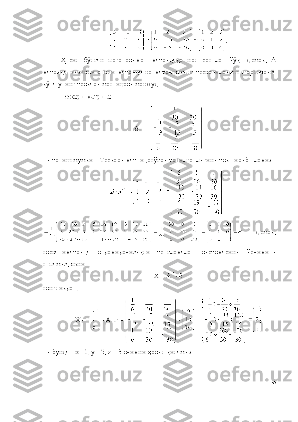 .
Ҳосил   бўлган   поғонасимон   матрицада   нол   сатрлар   йўқ.   Демак,   А
матрица   чизиқли   эркли   матрица   ва   матрицанинг   тескариланиш   шартларига
кўра унинг тескари матрицаси мавжуд. 
Тескари матрица
А -1
 = 
ни т о пиш мумкин. Т е ск а ри матрицатўғри т о пилг а нлигини т е кшириб  о л а миз:
Демак,
тескариматрица   ёрдамидачизиқли   тенгламалар   системасини   йечимини
топамиз, яъни 
Х = А -1
 B
тенгликдан,
Х =  = А -1
B =   = 
ни   бундан   х =1;   у= 2;  z  = 3   ечимни   ҳосил   қиламиз.
55 