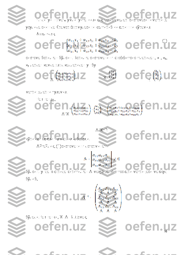 Енди   уч   номаълумли   учта   чизиқли   тенгламалар   системасиниматрица
усулида ечишда Крамер формуласини келтириб чиқаришни кўрамиз.
Аввалгидек,
(1)
система берилган бўлсин. Берилга системанинг коеффитсиентларидан, х
1 , х
2 ,
х
3  лардан ҳамда озод ҳадларидан ушбу 
А= Х=
B =
матрицаларни тузамиз.
Равшанки,
А Х=
А Х= B
кўринишда ёзиш имконини беради.
Айтайлик, (1)системанинг детерминант 
бўлсин. унда юқорида киритилган А матрицанинг тескари матрицаси мавжуд
бўлиб, 
бўлади.Равшанки, Х=А -1
Б. Демак, 
56 