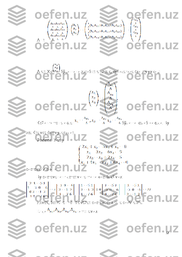 А -1
B = .
Агар Х=  бўлишини эътиборга олсак, қуйидагича ёзиш мумкин:
Кейинги тенгликдан бўлиши келиб чиқади.  Бу
эса Крамер формуласидир. 
2-мисол.   Ушбу 
системани ечинг. 
Бу системанинг детерминантини ҳисоблаймиз:
Демак, берилган тенгламалар системаси ягона ечимга эга.
Енди  ни топамиз.
57 