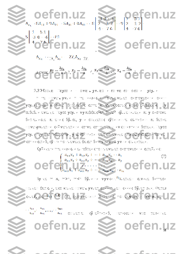 ,
-108,  =27.
Демак,  ,=3,  =-4,  =-1,  =1
2. 3   Жордан - Гаусснинг   нома ъ лумларни   кетма - кет   юқотиш   усули
n   та   номаълумли   n   та   чизиқли   тенгламалар   системасини   ечиш
усулларида     n=4   дан   бошлабоқ   катта   ва   машаққатли   ишга   айланади .   Шу
сабабли   амалда   Гаусс   усули   муваффақият   билан   қўлланилади   ва   у   система
биргаликда   ва   аниқ   бўлса ,   уни   соддароқ   кўринишга   келтириш   ва   барча
номаъумларни   қийматларини   кетма - кет   топпиш   имкониятини   беради .   Гаусс
усули   шундан   иборатки ,   у   алмаштиришлар   ёрдамида   номаълумларни   кетма -
кет   чиқариб ,  сўнги   тенгламада   фақат   битта   номаълумни   қолдиради .
Қуйидаги nта чизиқли алгебраик тенгламалар системасини қарайлик :
(3)
Бунда   m =n ,   m>n,   m<n   бўлиши   мумкин. лардан   камида   биттаси
нолдан   фарқли,   акс   ҳолда   номаълумлар   сони   n   дан   кичик   бўлар   эди.   Фараз
қилайлик,   .   (3)   системанинг   биринчи   тенгламасини   кетма-кет  
  сонларга   кўпайтириб,   натижани   мос   равишда
58 