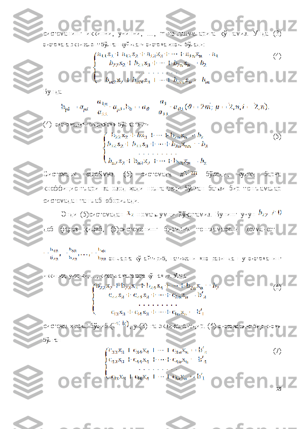 системанинг   иккинчи,   учинчи,   …,   m-тенгламаларига   қўшамиз.   Унда   (3 )
системага эквивалент бўлган қуйидаги система ҳосил бўлади:
(4)
Бунда
(4)   системанинг бир қисми бўлган янги 
(5)
Системани   қараймиз.   ( 5 )   системада   к   бўлади,   чунки   барча
коеффициентлари   ва   озод   ҳади   нолга   тенг   бўлган   баъзи   бир   тенгламалар
системадан ташлаб юборилади.
Энди   ( 5 )системадан     номаълумни   йўқотамиз.   Бунинг   учун  
деб   фараз   қилиб,   ( 5 )системанинг   биринчи   тенгламасини   кетма-кет  
  сонларга   кўпайтириб,   натижани   мос   равишда   шу   системанинг
иккинчи, учинчи, …, к-тенгламаларига қўшамиз. Унда 
(6)
система ҳосил бўлиб ( l , у (3) га эквивалентдир. ( 6 )   системанинг  бир   қисми
бўлган
(7)
59 