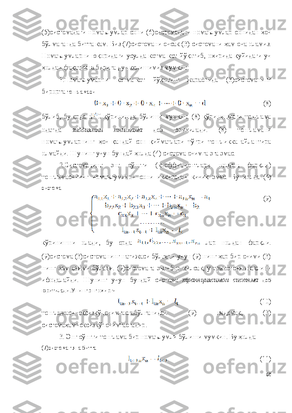 (5)системадаги  номаълумлар   сони  ( 6 )системадаги  номаълумлар  сонидан  ҳеч
бўлмаганда битта кам. Биз ( 7 )системани ечсак ( 3 )   системани ҳам еча оламиз.
Номаълумларни  юқоридаги   усулда  кетма-кет  йўқотиб,  охирида  қуйидаги  уч
ҳолдан фақатгина бирига дуч келишимиз мумкин:
1. Номаълумарни   кетма-кет   йўқотиш   жараёнида   ( 3 )системанинг
бирорта   тенгламаси
(8)
бўлиб,   бу   ерда   d 0   кўринишда   бўлиши   мумкин.   ( 8 )   кўринишдаги   тенглама
одатда   зиддиятли   тенглама   деб   юритилади.   ( 8 )   тенгламани
номаълумларнинг   ҳеч   қандай   сон   қийматлари   тўғри   тенгликка   айлантира
олмайди. Шунинг учун бундай ҳолда ( 4 )   система ечимга эга эмас.
2 . Системанинг   энг   сўнгги   (коеффициентлари   нолдан   фарқли)
тенгламасининг   номаълумлари   сони   иккитадан   кичик   эмас.   Бу   ҳолда   ( 4 )
система
( 9 )
кўринишни   олади,   бу   ерда     лар   нолдан   фарқли.
(9)система (3)системанинг натижаси бўлгани учун (9) нинг ҳар бир ечими (3)
нинг   ҳам   ечими   бўлади.   (9)системага   эътибор   қилсак,   у   трапетсия   шаклини
ифодалайди.   Шунинг   учун   бундай   система   трапециясимон   система   деб
юритилади.Унинг энг охирги 
( 10 )
тенгламасичексизкўпечимгаегабўлганидан   (9)   вадемак ,   (3)
системаҳамчексизкўпечимгаегадир .
3. Энг сўнгги тенглама бир номаълумли бўлиши мумкин. Бу ҳолда
(7)системаг яна битта 
( 11 )
60 