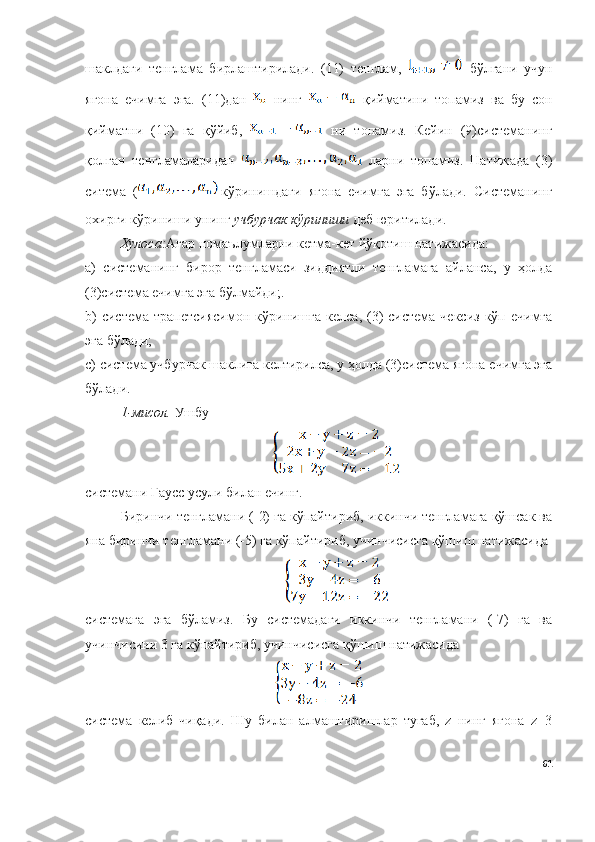шаклдаги   тенглама   бирлаштирилади.   (11)   тенглам,     бўлгани   учун
ягона   ечимга   эга.   (11)дан     нинг     қийматини   топамиз   ва   бу   сон
қийматни   (10)   га   қўйиб,     ни   топамиз.   Кейин   (9)системанинг
қолган   тенгламаларидан     ларни   топамиз.   Натижада   (3)
ситема   ( кўринишдаги   ягона   ечимга   эга   бўлади.   Системанинг
охирги кўриниши унинг  учбурчак кўриниши  деб юритилади.
Хулоса: Агар номаълумларни кетма-кет йўқотиш натижасида:
a )   системанинг   бирор   тенгламаси   зиддиятли   тенгламага   айланса,   у   ҳолда
(3)система ечимга эга бўлмайди;.
b )  система  трапетсиясимон  кўринишга   келса, (3)  система  чексиз  кўп  ечимга
эга бўлади;
c ) система учбурчак шаклига келтирилса, у ҳолда (3)система ягона ечимга эга
бўлади.
1-мисол.  Ушбу
системани Гаусс усули билан ечинг.
Биринчи тенгламани (-2) га кўпайтириб, иккинчи тенгламага қўшсак ва
яна биринчи тенгламани (-5) га кўпайтириб, учинчисисга қўшиш натижасида 
системага   эга   бўламиз.   Бу   системадаги   иккинчи   тенгламани   (-7)   га   ва
учинчисини 3 га кўпайтириб, учинчисисга қўшиш натижасида 
система   келиб   чиқади.   Шу   билан   алмаштиришлар   тугаб,   z   нинг   ягона   z=3
61 