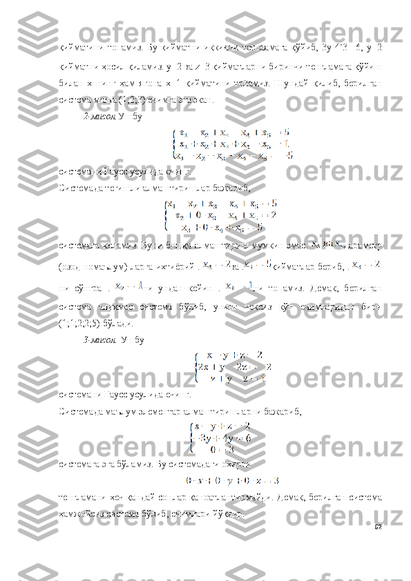 қийматини  топамиз. Бу  қийматни иккинчи  тенгламага  қўйиб,  3y-4 3=-6,  y=2
қийматни ҳосил қиламиз. y=2 ва z=3 қийматларни биринчи тенгламага қўйиш
билан   х   нинг   ҳам   ягона   х=1   қийматини   топамиз.   Шундай   қилиб,   берилган
система ягона (1;2;3) ечимга эга экан.
2-мисол. Ушбу 
системани Гаусс усулида ечинг.
Системада тегишли алмаштиришлар бажариб,
системага келамиз. Буни бошқа алмаштириш мумкин эмас.   параметр
(озод номаълум) ларга ихтиёрий .  ва . қийматлар бериб, .  
ни   сўнгра   .   ни   ундан   кейин   .   ни   топамиз.   Демак,   берилган
система   аниқмас   система   бўлиб,   унинг   чексиз   кўп   ечимларидан   бири
(1;1;2;2;5) бўлади.
3-мисол.  Ушбу 
системани Гаусс усулида ечинг.
Системада маълум элементар алмаштиришларни бажариб,
системага эга бўламиз. Бу системадаги охирги 
тенгламани ҳеч қандай сонлар қаноатлантирмайди.   Демак, берилган система
ҳамжойсиз система бўлиб, ечимлари йўқдир.
62 