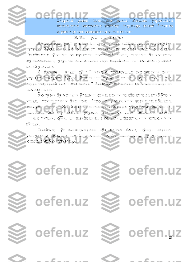 фикрини   равон   баён   эта   олиш.   Амалда   учрайдиган
масалаларга   математик   усуллар   ёрдамида   жавоб   беришга
ҳаракат қилиш малакасини ҳосил қилиш.
3. Машғулот сценарийси
Амалий   машғулот   ўтиладиган   аудиториада   дарс   бошлангач,   ўқитувчи
гуруҳни   йўқлама   қилиб,   машғулот   мавзуси   ва   мақсади   эълон   қилинади.
Талабаларга   ўтилган   мавзуларни   такрорлаб   олиш,   олинган   билимларни
мустаҳкамлаш,     учун   ташкил   этилган   дарс   жараёнини   ташкил   этиш   режаси
айтиб ўтилади. 
1-   босқич .   Шундан   сўнг   “Чизиқли   тенгламалар   системасини   ечиш
усуллари”   модули   бўйича   ўрганилган   тушунчаларларни   ёдга   солиш,   бир
карра   такрорлаб   олиш   мақсадида   “   Кластер”   методидан   фойдаланишларини
таклиф этади. 
Ўқитувчи бу методни ўтказиш қоидаларини талабаларга эслатиб ўтади
ҳолда,     технологияни   бир   неча     босқичда   ўтказилиши   ҳақида   талабаларга
маълумот   беради.   Ҳар   босқичдаги   вазифани   бажариш   учун   вақт   берилиши,
талабалар   эса   шу   вақтдан   унумли   фойдаланишлари   кераклиги   ҳақида
огоҳлантиради, қўйилган вазифа аввал якка  ҳолда бажарилиши кераклигини
айтади. 
Талабалар   ўз   кластерларини   кўк   сиёғда   ёзади,   сўнгра   экранга
ўқитувчини   кластери   намоён   этилади.   Талаба   қолдирилган   тушунчаларни
қора сиёғда ўзи тўлдиради.
65 