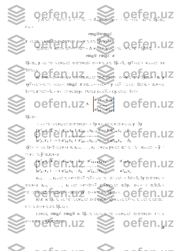 1)   Агар   B   матрицанинг   ранги   А   матрицанинг   рангидан   катта   бўлса,
яъни
rangB>rangА
унда тенгламалар системаси ечимга эга бўлмайди.
2) Агар B матрицанинг ранги А матрицанинг рангига тенг бўлиб,
rangB=rangА=к
бўлса,   унда   тенгламалар   системаси   ечимга   эга   бўлиб,   қуйидаги   ҳоллар   юз
беради:
a)   к<n   да   чизиқли   тенгламалар   системаси   ечимга   эга   бўлади   ва   у
қуйидагича   топилади:   rangА=к   эканлигидан   шундай   нолдан   фарқли   камида
битта  к -тартибли минор мавжуд. Фараз қилайлик улардан бири 
бўлсин.
Енди тенгламалар системасини бу минорга мос ҳолда ушбу 
кўринишда ёзиб оламиз ва  х
к+1 , . . . , х
n  номаълумлар қатнашган ҳадларни ўнг
томонга ўтказамиз:
х
к+1 , . . . , х
n  ларга ихтиёрий тайинланган сонларни бериб, бу системани
ечамиз.   х
к+1 ,   .   .   .   ,   х
n   лар   ихтиёрий   қийматлар   қабул   қилиши   сабабли
тенгламалар системаси чексиз кўп ечимга эга бўлади. 
b) к=n   бўлганда тенгламалар системаси а) ҳолда айтилганларга асосан
ягона ечимга эга бўлади. 
Демак,   rangА=rangB=n   бўлгандагина   тенгламалар   системаси   ягона
ечимга эга бўлар экан.
68 
