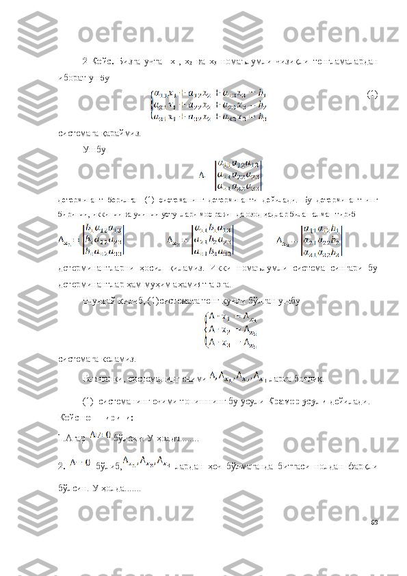 2-Кейс.   Бизга   учта     х
1 ,   х
2   ва   х
3   номаълумли   чизиқли   тенгламалардан
иборат уш бу
(1)
системага қараймиз. 
Ушбу  
детерминант   берилган   (1)   системанинг   детерминанти   дейилади.   Бу   детерминантнинг
биринчи, иккинчи ва учинчи устунлари мос равишда озод ҳадлар билан алмаштириб 
детерминантларни   ҳосил   қиламиз.   Икки   номаълумли   система   сингари   бу
детерминантлар ҳам муҳим аҳамиятга эга. 
Шундай қилиб, (1)системага тенг кучли бўлган ушбу 
системага келамиз.
Равшанки, системанинг ечими   ларга боғлиқ.
( 1)  системанинг ечими топишнинг бу усули  Крамер усули  дейилади. 
Кейс топшириғи: 
1 .Агар     бўлсин.  У  ҳолда ........  
2.     бўлиб,   лардан   ҳеч   бўлмаганда   биттаси   нолдан   фарқли
бўлсин.  У ҳолда.......
69 
