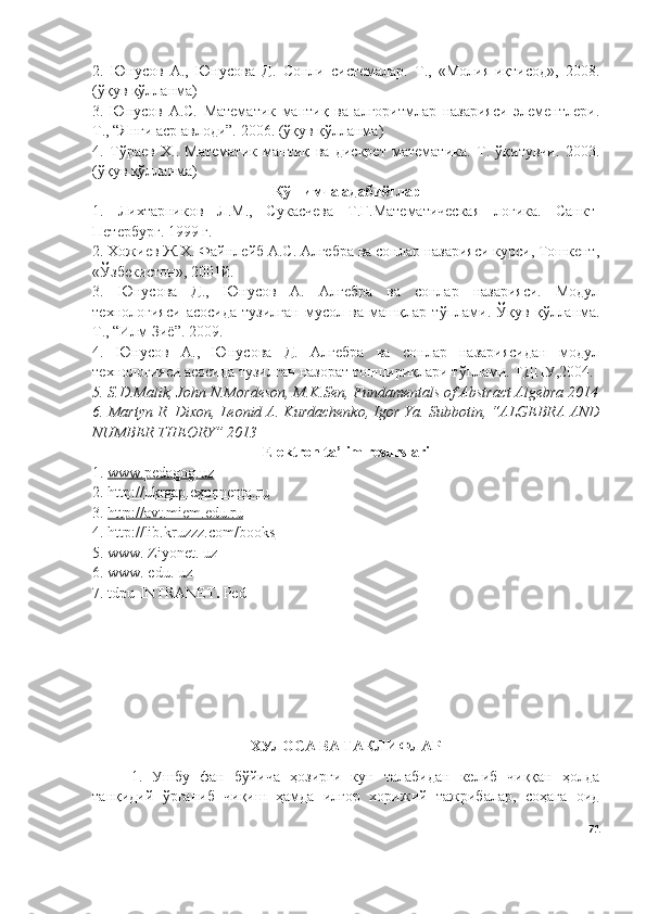 2.   Юнусов   А.,   Юнусова   Д.   Сонли   системалар.   Т.,   «Молия-иқтисод»,   2008.
( ўқув қўлланма)
3.   Юнусов   А.С.   Математик   мантиқ   ва   алгоритмлар   назарияси   элементлери.
Т., “Янги аср авлоди”. 2006. ( ўқув қўлланма)
4.   Т ў раев   Х..   Математик   мантиқ   ва   дискрет   математика.   Т.   ўқитувчи.   2003.
( ўқув қўлланма)
Қўшимча адабиётлар
1.   Лихтарников   Л.М.,   Сукаcчева   Т.Г.Математическая   логика.   Санкт-
Петербург. 1999 г.
2. Хожиев Ж.Х. Файнлейб А.С. Алгебра ва сонлар назарияси курси, Тошкент,
«Ўзбекистон», 2001й.
3.   Юнусова   Д.,   Юнусов   А.   Алгебра   ва   сонлар   назарияси.   Модул
технологияси   асосида   тузилган   мусол   ва   машқлар   т ў плами.   Ў қув   қ ў лланма.
Т., “Илм Зиё”. 2009.
4.   Юнусов   А.,   Юнусова   Д.   Алгебра   ва   сонлар   назариясидан   модул
технологияси асосида тузилган назорат топшириқлари т ў плами. ТДПУ ,2004.
5.  S.D.Malik, John N.Mordeson, M.K.Sen, Fundamentals of Abstract Algebra 2014
6.  Martyn R. Dixon, Leonid A. Kurdachenko, Igor Ya.  Subbotin, “ALGEBRA AND
NUMBER THEORY” 2013
Ele k tron ta’lim resurslari
1.  www.pedagog.uz  
2.  http://ukrgap.exponenta.ru
3.   http://avt.miem.edu.ru  
4.   http://lib.kruzzz.com/books
5.  www. Ziyonet. uz
6.  www. edu. uz
7.  tdpu-INTRANET .  Ped 
ХУЛОСА ВА ТАКЛИФЛАР
1.   Ушбу   фан   бўйича   ҳозирги   кун   талабидан   келиб   чиққан   ҳолда
танқидий   ўрганиб   чиқиш   ҳамда   илғор   хорижий   тажрибалар,   соҳага   оид
71 