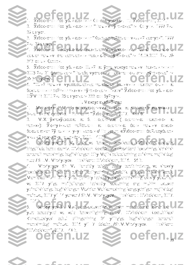 1. Ўзбекистон Республикасининг Конститутсияси. -Т.: Ўзбекистон, 2014.
2. Ўзбекистон   Республикасининг   “Таълим   тўғрисида”ги   Қонуни.   1997   йил
29 август .
3. Ўзбекистон Республикасининг “Кадрлар т айёрлаш миллий дастури”.  1997
йил 29 август .
4. Ўзбекистон   Республикаси   Вазирлар   Маҳкамасининг   “Олий   таълимнинг
давлат   таълим   стандартларини   тасдиқлаш   тўғрисида”ги   16.08.2001   йил   №
343-сонли Қарори.
5. Ўзбекистон   Республикаси   Олий   ва   ўрта   махсус   таълим   Вазирлигининг
2005 йил 21-февралдаги “Талаба мустақил ишини ташкил этиш тўғрисида” ги
№ 34-буйруғи.
6. “Олий   таълим   муассасаларида   талабалар   билимини   назорат   қилиш   ва
баҳолашнинг рейтинг тизими тўғрисидаги Низом” Ўзбекистон Республикаси
ОЎМТВ 2010 йил 25 августдаги 333-сон буйруғи.
II. Махсус адабиётлар
1. Мирзиёев   Ш.М.   Буюк   келажагимизни   мард   ва   олижаноб   халқимиз
билан бирга қурамиз. – Тошкент: “Ўзбекистон”, 2017. – 488 б.
2. М.Х.Тўхтахўджаева   ва   б.   Педагогика   (Педагогика   назарияси   ва
тарихи):   Ўқитувчилар   тайёрлаш   ва   педагогика   фани   таълим   соҳаси
бакалавриат   йўналиши   учун   дарслик/-Тошкент:   «Ўзбекистон   файласуфлари
миллий жамияти» нашриёти, 2010. - 400 б.
3. Mirziyoyev   Sh.   M .   E rkin   va   farovon,   demokratik   o’zbekiston   davlatini
birgalikda barpo etamiz. O’zbekiston Respublikasi Prezidenti lavozimiga kirishish
tantanali marosimiga bag’ishlangan Oliy Majlis palatalarining qo’shma majlisidagi
nutq / SH.M. Mirziyoyev. – Toshkent : O’zbekiston, 2016. - 56 b.
4. Mirziyoyev   Sh   M .   Tanqidiy   tahlil,   qat’iy   tartib-intizom   va   shaxsiy
javobgarlik   –   har   bir   rahbar   faoliyatining   kundalik   qoidasi   bo’lishi   kerak.
Mamlakatimizni   2016   yilda   ijtimoiy-iqtisodiy   rivojlantirishning   asosiy   yakunlari
va   2017   yilga   mo’ljallangan   iqtisodiy   dasturning   eng   muhim   ustuvor
yo’nalishlariga   bag’ishlangan   Vazirlar   Mahkamasining   kengaytirilgan   majlisidagi
ma’ruza, 2017 yil 14 yanvar / Sh.M. Mirziyoyev. – Toshkent : O’zbekiston, 2017.
– 104 b.
5. Mirziyoyev   Sh.   M .   Qonun   ustuvorligi   va   inson   manfaatlarini   ta’minlash   –
yurt   taraqqiyoti   va   xalq   farovonligining   garovi.   O’zbekiston   Respublikasi
Konstitutsiyasi   qabul   qilinganining   24   yilligiga   bag’ishlangan   tantanali
marosimdagi   ma’ruza.   2016   yil   7   dekabr   /Sh.M.Mirziyoyev.   –   Toshkent:
“O’zbekiston”, 2017. – 48 b.
73 
