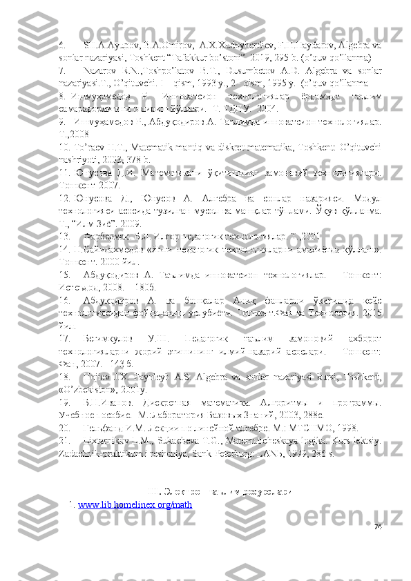 6. SH.A.Ayupov, B.A.Omirov,  A.X.Xudoyberdiev, F.H.Haydarov, Algebra va
sonlar nazariyasi, Toshkent “Tafakkur bo’stoni”  2019, 295 b.  (o’quv qo’llanma)
7. Nazarov   R.N.,Toshpo’latov   B.T.,   Dusumbetov   A.D.   Algebra   va   sonlar
nazariyasi.T., O’qituvchi. I – qism, 1993 y., 2 - qism, 1995 y.  (o’quv qo’llanma
8. Ишмуҳамедов   Р.   Инноватсион   технологиялар   ёрдамида   таълим
самарадорлигини ошириш йўллари. -Т. ТДПУ.  2004.
9. Ишмуҳамедов Р., Абдуқодиров А. Таълимда инноватсион технологиялар.
Т.,2008
10. To’raev H.T., Matematik mantiq va diskret matematika, Toshkent: O’qituvchi
nashriyoti, 2003, 378 b.
11. Юнусова   Д .И.   Математикани   ўқитишнинг   замонавий   технологиялари.
Тошкент -2007 .
12. Юнусова   Д.,   Юнусов   А.   Алгебра   ва   сонлар   назарияси.   Модул
технологияси   асосида   тузилган   мусол   ва   машқлар   тўплами.   Ўқув   қўлланма.
Т., “Илм Зиё”. 2009.
13. Фарберман. Б.Л. Илғор  п едагогик технологиялар. Т.,2001
14. Н.Сайидахмедов   «Янги   педагогик   технологияларни   амалиётда   қўллаш».
Тошкент. 2000 йил.
15. Абдуқодиров   А.   Таълимда   инноватсион   технологиялар.   –   Тошкент:
Истеъдод, 2008. – 180б.
16. Абдуқодиров   А.   ва   бошқалар   Аниқ   фанларни   ўқитишда   кейс
технологиясидан  фойдаланиш услубиёти.   Тошкент.Фан ва Технология. 2015
йил.
17. Бегимкулов   У.Ш.   Педагогик   таълим   замоновий   ахборот
технологияларни   жорий   этишининг   илмий-назарий   асослари.   –   Тошкент:
Фан, 2007. –143 б.
18. Hojiev   J.X.   Faynleyb   A.S.   Algebra   va   sonlar   nazariyasi   kursi,   Toshkent,
«O’zbekiston», 2001y.
19. Б.Н.Иванов.   Дискретная   математика.   Алгоритмы   и   программы.
Учебно е  пособи е .- М.:Лаборатория Базовых Знаний, 2003, 288с.
20. Гельфанд И.М. Лекции по линейной алгебре. М.: МТСНМО, 1998.
21. Lixtarnikov L.M., Sukacheva T.G., Matematicheskaya  logika. Kurs lektsiy.
Zadachnik-praktikum i resheniya, Sank-Peterburg: LAN Ь , 1999, 286 s.
I II .  Электрон таълим ресурслари
1.  www.lib.homelinex.org/math
74 