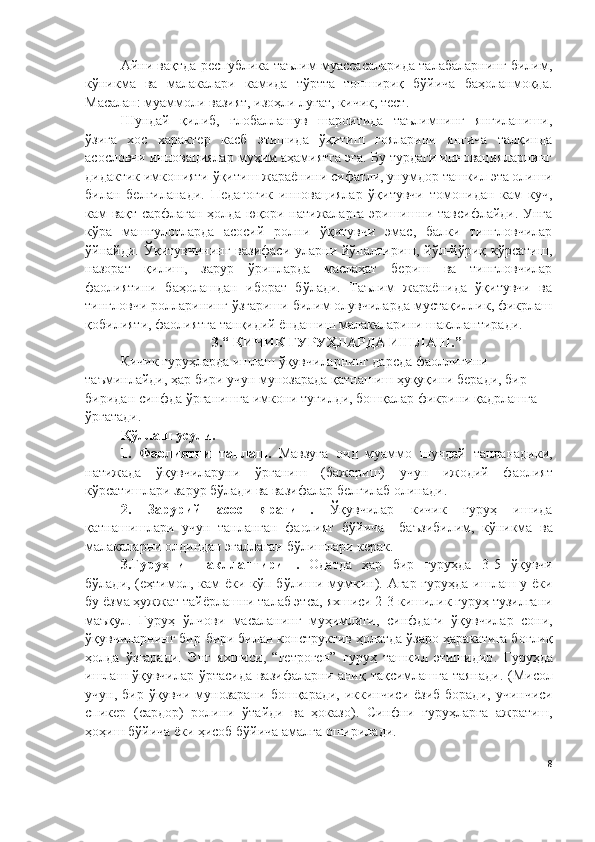 Айни вақтда республика таълим муассасаларида талабаларнинг билим,
кўникма   ва   малакалари   камида   тўртта   топшириқ   бўйича   баҳоланмоқда.
Масалан: муаммоли вазият, изоҳли луғат, кичик, тест. 
Шундай   қилиб,   глобаллашув   шароитида   таълимнинг   янгиланиши,
ўзига   хос   характер   касб   этишида   ўқитиш   ғояларини   янгича   талқинда
асословчи инновациялар муҳим аҳамиятга эга. Бу турдаги инновацияларнинг
дидактик имконияти ўқитиш жараёнини сифатли, унумдор ташкил эта олиши
билан   белгиланади.   Педагогик   инновациялар   ўқитувчи   томонидан   кам   куч,
кам вақт сарфлаган ҳолда юқори натижаларга эришишни тавсифлайди. Унга
кўра   машғулотларда   асосий   ролни   ўқитувчи   эмас,   балки   тингловчилар
ўйнайди. Ўқитувчининг  вазифаси уларни йўналтириш, йўл-йўриқ кўрсатиш,
назорат   қилиш,   зарур   ўринларда   маслаҳат   бериш   ва   тингловчилар
фаолиятини   баҳолашдан   иборат   бўлади.   Таълим   жараёнида   ўқитувчи   ва
тингловчи ролларининг ўзгариши билим олувчиларда мустақиллик, фикрлаш
қобилияти, фаолиятга танқидий ёндашиш малакаларини шакллантиради.
3.“   КИЧИК ГУРУҲЛАРДА ИШЛАШ . ”
Кичик гуруҳларда ишлаш ўқувчиларнинг дарсда фаоллигини 
таъминлайди, ҳар бири учун мунозарада қатнашиш ҳуқуқини беради, бир-
биридан синфда ўрганишга имкони туғилди, бошқалар фикрини қадрлашга 
ўргатади.  
Қўллаш усули . 
1 .   Фаолиятни   танлаш .   Мавзуга   оид   муаммо   шундай   танланадики ,
натижада   ўқ увчиларуни   ў рганиш   ( бажариш )   учун   ижодий   фаолият
к ў рсатишлари зарур бўлади ва вазифалар белгилаб олинади .
2.   Зарурий   асос   яратиш .   Ў қ увчилар   кичик   гуруҳ   ишида
қ атнашишлари   учун   танланган   фаолият   бўйича     ба ъ зибилим ,   кўникма   ва
малакаларни олдиндан эгаллаган б ў лишлари керак .
3. Гуруҳни   шакллантириш .   Одатда   ҳар   бир   гуруҳда   3-5   ўқ увчи
бўлади , ( еҳтимол ,   кам   ё ки к ў п б ў лиши мумкин ).   Агар гуруҳда ишлаш у ёки
бу  ё зма ҳужжат тайёрлашни талаб этса ,  яхшиси  2-3  кишилик гуруҳ тузилгани
ма ъқ ул .   Гуруҳ   ў лчови   масаланинг   муҳимлиги ,   синфдаги   ўқ увчилар   сони ,
ўқ увчиларнинг бир - бири билан конструктив ҳолатда  ў заро ҳаракатига бо ғ ли қ
ҳолда   ў згаради .   Э нг   яхшиси ,   “ гетроген ”   гуруҳ   ташкил   этишидир .   Гуруҳда
ишлаш   ўқ увчилар   ў ртасида вазифаларни ани қ   та қ симлашга таянади . ( Мисол
учун ,   бир   ўқ увчи мунозарани бош қ аради ,   иккинчиси   ё зиб боради ,   учинчиси
спикер   ( сардор )   ролини   ў тайди   ва   ҳоказо ).   Синфни   гуруҳларга   ажратиш ,
ҳоҳиш б ў йича ёки ҳисоб б ў йича амалга оширилади . 
8 