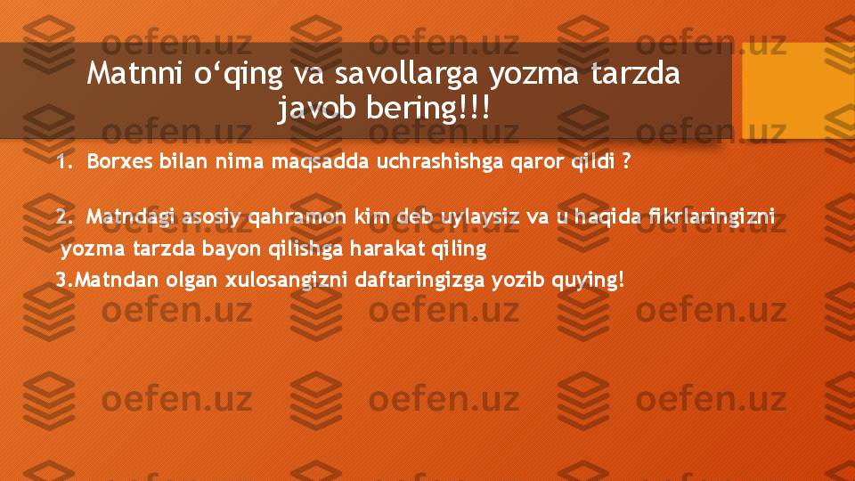 Matnni  o‘ qing va savollarga yozma tarzda 
javob bering!!!
1. Borxes bilan nima maqsadda uchrashishga qaror qildi ?                                
 
2. Matndagi asosiy qahramon kim deb uylaysiz va u haqida fikrlaringizni
  yozma tarzda bayon qilishga harakat qiling
3.Matndan olgan xulosangizni daftaringizga yozib quying!                                 
                                                        