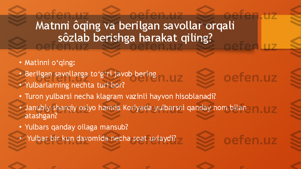 Matnni ôqing va berilgan savollar orqali 
sôzlab berishga harakat qiling?
•
Matinni o‘qing: 
•
Berilgan savollarga to‘g‘ri javob bering
•
Yulbarlarning nechta turi bor?
•
Turon yulbarsi necha klagram vazinli hayvon hisoblanadi?
•
Janubiy sharqiy osiyo hamda Koriyada yulbarsni qanday nom bilan 
atashgan?
•
Yulbars qanday oilaga mansub?
•
  Yulbar bir kun davomida necha soat uxlaydi?  