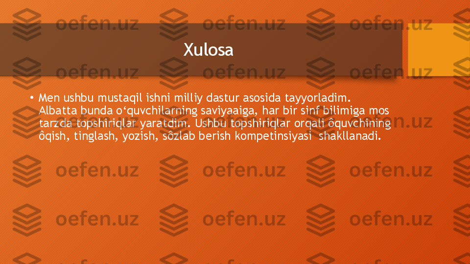 Xulosa 
•
Men ushbu mustaqil ishni milliy dastur asosida tayyorladim.  
Albatta bunda o‘quvchilarning saviyaaiga,   har bir sinf bilimiga mos 
tarzda topshiriqlar yaratdim.   Ushbu topshiriqlar orqali ôquvchining 
ôqish,   tinglash,   yozish,   sôzlab berish kompetinsiyasi  shakllanadi.  