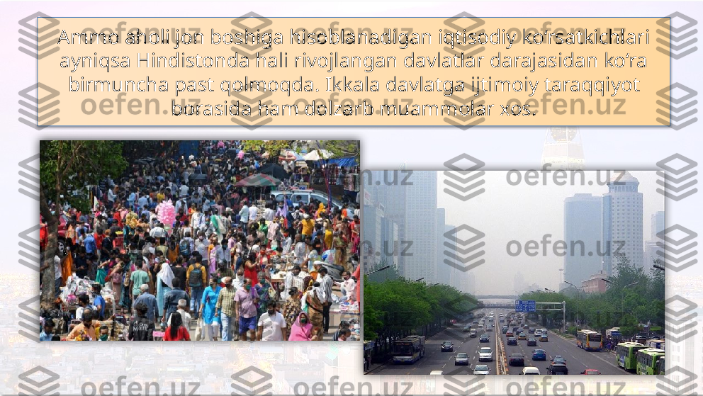 Ammo aholi jon boshiga hisoblanadigan iqtisodiy ko‘rsatkichlari 
ayniqsa Hindistonda hali rivojlangan davlatlar darajasidan ko‘ra 
birmuncha past qolmoqda. Ikkala davlatga ijtimoiy taraqqiyot 
borasida ham dolzarb muammolar xos.     