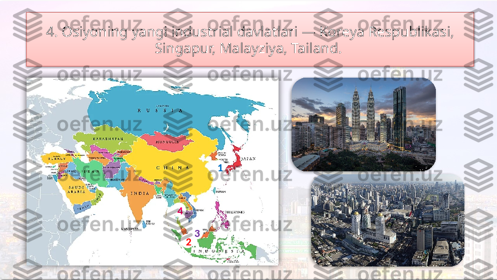 4. Osiyoning yangi industrial davlatlari — Koreya Respublikasi, 
Singapur, Malayziya, Tailand. 
4
3
2 1      