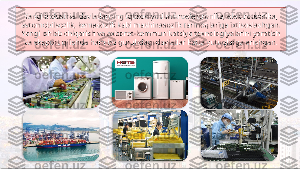 Yangi industrial davlatlarning iqtisodiyoti mikroelektronika, elektrotexnika, 
avtomobilsozlik, kemasozlik kabi mashinasozlik tarmoqlariga ixtisoslashgan. 
Yangi ishlab chiqarish va axborot-kommunikatsiya texnologiyalarini yaratish 
va eksport qilishda ham bu guruhdagi davlatlar katta yutuqlarga erishgan.         