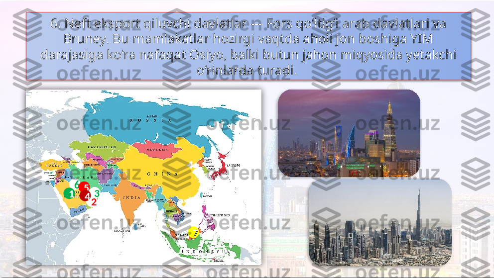 6. Neft eksport qiluvchi davlatlar — Fors qo‘ltig‘i arab davlatlari va 
Bruney. Bu mamlakatlar hozirgi vaqtda aholi jon boshiga YIM 
darajasiga ko‘ra nafaqat Osiyo, balki butun jahon miqyosida yetakchi 
o‘rinlarda turadi. 
6
3
21 5
4
7      