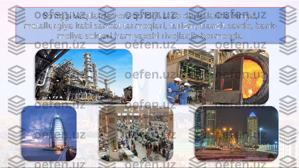 So‘nggi vaqtlarda Fors qo‘ltig‘i arab davlatlarida kimyo, 
metallurgiya kabi sanoat tarmoqlari, turizm, tranzit savdo, bank-
moliya sektori ham yaxshi rivojlanib bormoqda.        