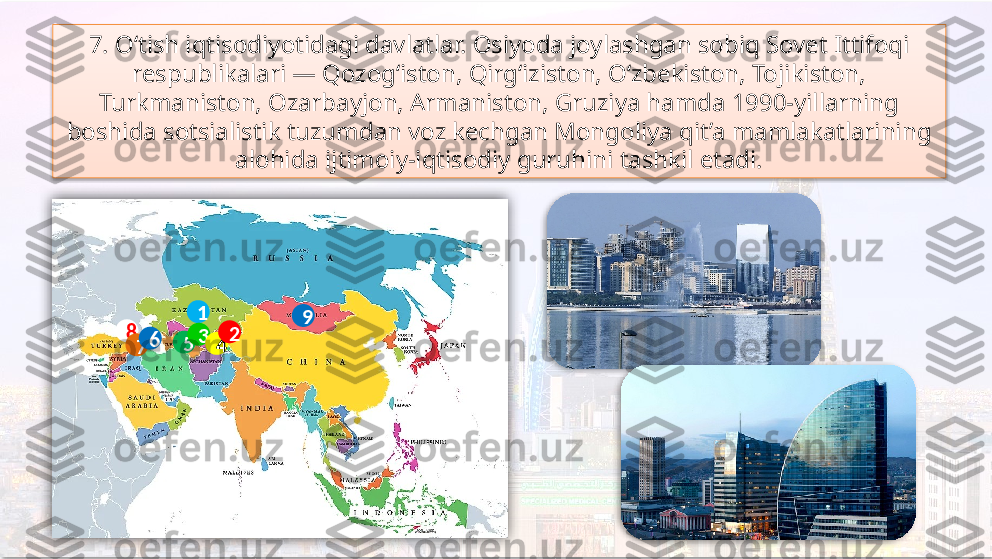 7. O‘tish iqtisodiyotidagi davlatlar. Osiyoda joylashgan sobiq Sovet Ittifoqi 
respublikalari — Qozog‘iston, Qirg‘iziston, O‘zbekiston, Tojikiston, 
Turkmaniston, Ozarbayjon, Armaniston, Gruziya hamda 1990-yillarning 
boshida sotsialistik tuzumdan voz kechgan Mongoliya qit’a mamlakatlarining 
alohida ijtimoiy-iqtisodiy guruhini tashkil etadi.
8
7 6
5 1
3
4 2 9      