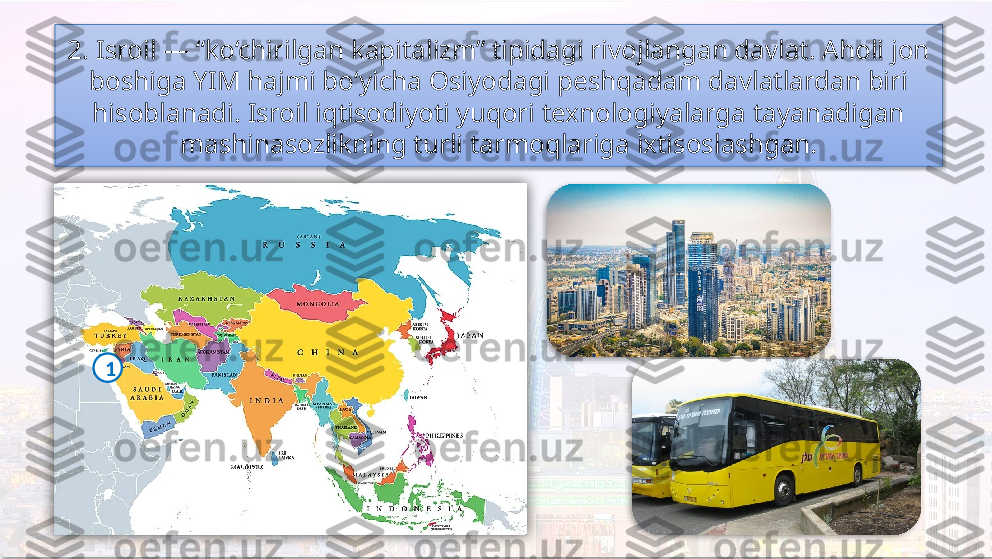 2. Isroil — “ko‘chirilgan kapitalizm” tipidagi rivojlangan davlat. Aholi jon 
boshiga YIM hajmi bo‘yicha Osiyodagi peshqadam davlatlardan biri 
hisoblanadi. Isroil iqtisodiyoti yuqori texnologiyalarga tayanadigan 
mashinasozlikning turli tarmoqlariga ixtisoslashgan.
1      