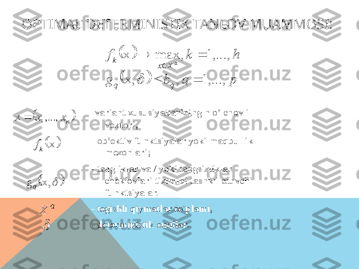 OPTIMAL DETERMINISTIK TANLOV MUAMMOSI:
- variant xususiyatlarining n o'lchovli 
vektori;
- ob'ektiv funktsiyalar yoki maqbullik 
mezonlari;
- tengliklar va / yoki tengsizliklar 
cheklovlari tizimini tashkil etuvchi 
funktsiyalar.
- tegishli qiymatlar to'plami,
- deterministik omillar.		
		p	q	b	g	
h	k	f qq Xxk
a	
,...,	1	,	x,	
,...,	1	,	max	x	
		
	

	
	
nxx ,...,x
1	
	
x
kf	
		
x,
qg
a
X	
  