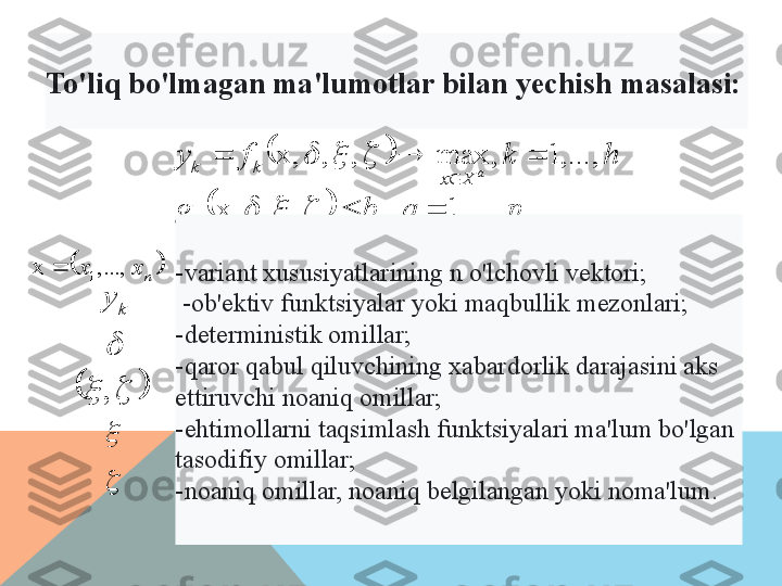 		
		p	q	b	g	
h	k	f	yqq Xxkk
a	
,...,	1	,	,	,	x,	
,...,	1	,	max	,	,	x,	
		
		
	
			
			
	
nxx ,...,x
1	
k	y
	
			
,	

To'liq bo'lmagan ma'lumotlar bilan  yechish masalasi:
- variant xususiyatlarining n o'lchovli vektori;
  - ob'ektiv funktsiyalar yoki maqbullik mezonlari; 
- deterministik omillar; 
- qaror qabul qiluvchining xabardorlik darajasini aks 
ettiruvchi noaniq omillar; 
- ehtimollarni taqsimlash funktsiyalari ma'lum bo'lgan 
tasodifiy omillar; 
- noaniq omillar, noaniq belgilangan yoki noma'lum.    