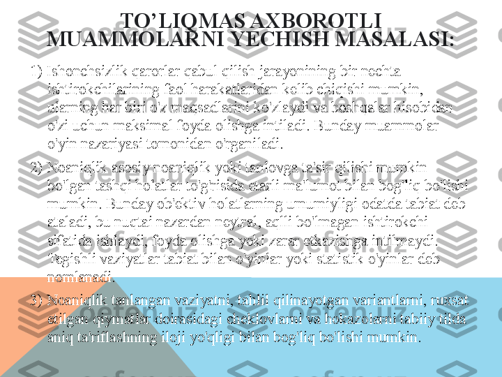 TO’LIQ MAS AXBOROTLI 
MUAMMOLARNI   YECHISH MASALASI:
1 ) Ishonchsizlik qarorlar qabul qilish jarayonining bir nechta 
ishtirokchilarining faol harakatlaridan kelib chiqishi mumkin, 
ularning har biri o'z maqsadlarini ko'zlaydi va boshqalar hisobidan 
o'zi uchun maksimal foyda olishga intiladi. Bunday muammolar 
o'yin nazariyasi tomonidan o'rganiladi. 
2)  Noaniqlik asosiy noaniqlik yoki tanlovga ta'sir qilishi mumkin 
bo'lgan tashqi holatlar to'g'risida etarli ma'lumot bilan bog'liq bo'lishi 
mumkin. Bunday ob'ektiv holatlarning umumiyligi odatda tabiat deb 
ataladi, bu nuqtai nazardan neytral, aqlli bo'lmagan ishtirokchi 
sifatida ishlaydi, foyda olishga yoki zarar etkazishga intilmaydi. 
Tegishli vaziyatlar tabiat bilan o'yinlar yoki statistik o'yinlar deb 
nomlanadi.
3)  Noaniqlik tanlangan vaziyatni, tahlil qilinayotgan variantlarni, ruxsat 
etilgan qiymatlar doirasidagi cheklovlarni va hokazolarni tabiiy tilda 
aniq ta'riflashning iloji yo'qligi bilan bog'liq bo'lishi mumkin.  