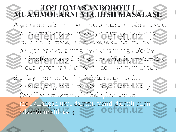 TO’LIQ MAS AXBOROTLI 
MUAMMOLARNI   YECHISH MASALASI:
Agar qaror qabul qiluvchi qaror qabul qilishda u yoki 
bu alternativaga ko'ra vaziyat qanday rivojlanib 
borishini bilmasa, lekin yuzaga kelishi mumkin 
bo'lgan vaziyatlarning rivojlanishining ob'ektiv 
ehtimollari mavjud bo'lsa, unda bunday matematik 
model qaror qabul qilish modeli deb nomlanadi;
Bunday modelni tahlil qilishda daraxt usuli deb 
nomlangan grafik tasvirdan foydalanish qulay 
(tasniflash muammosini hal qilish uchun 
mo'ljallangan usul daraxti, tasnif daraxti bilan 
adashtirmaslik  kerak).  