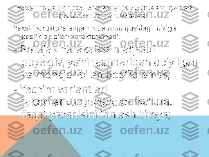 YAXSHI STRUKTURALANGAN MUAMMOLARNI  QAROR 
QABUL QILISH METODLARI:
Yaxshi strukturalangan muammo quyidagi   o‘ziga 
xoslik lar  bilan xarakterlanadi:
-  Bo‘lajak harakatlar maqsadi 
obyektiv, ya’ni tashqaridan qo‘yilgan 
va menejer bilan bog‘liq emas;
-  Yechim variantlari 
(alternativlar)oldindan ma’lum, 
faqat yaxshisini tanlash kifoya;  